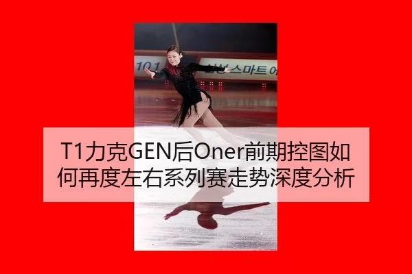 T1力克GEN后Oner前期控图如何再度左右系列赛走势深度分析